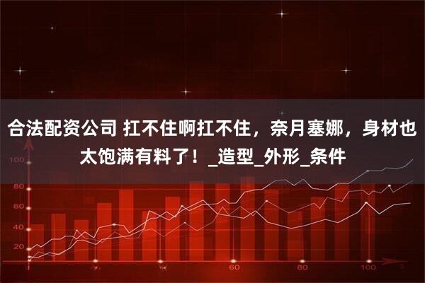 合法配资公司 扛不住啊扛不住，奈月塞娜，身材也太饱满有料了！_造型_外形_条件