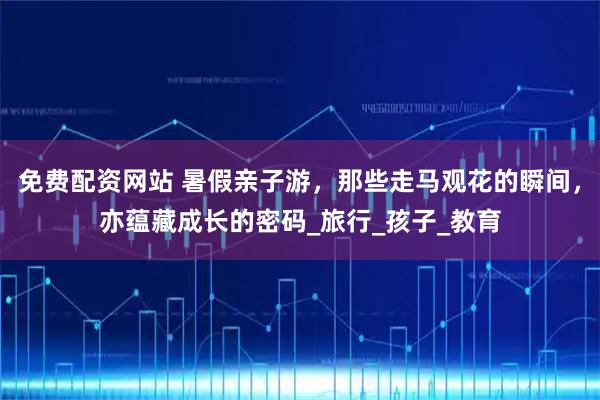 免费配资网站 暑假亲子游，那些走马观花的瞬间，亦蕴藏成长的密码_旅行_孩子_教育