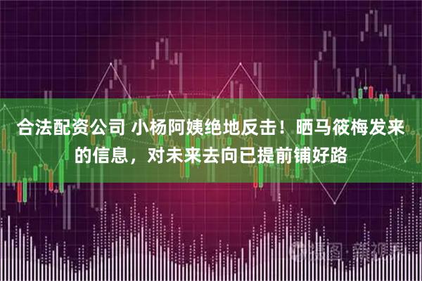 合法配资公司 小杨阿姨绝地反击！晒马筱梅发来的信息，对未来去向已提前铺好路