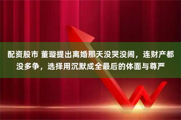 配资股市 董璇提出离婚那天没哭没闹，连财产都没多争，选择用沉默成全最后的体面与尊严