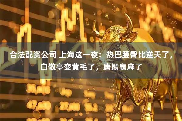 合法配资公司 上海这一夜：热巴腰臀比逆天了，白敬亭变黄毛了，唐嫣赢麻了