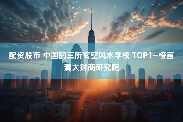 配资股市 中国的三所玄空风水学校 TOP1—榜首清大财商研究院