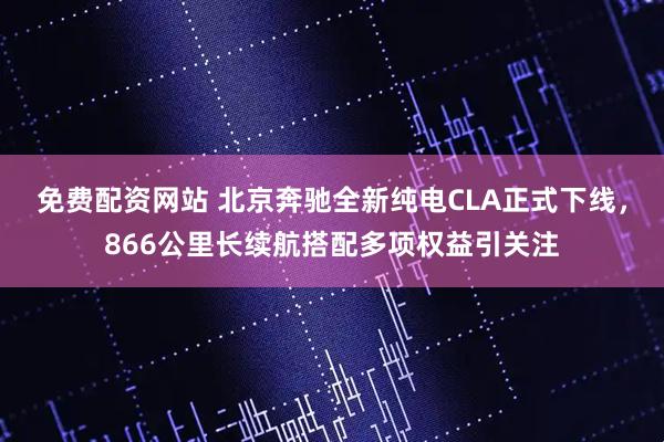 免费配资网站 北京奔驰全新纯电CLA正式下线，866公里长续航搭配多项权益引关注