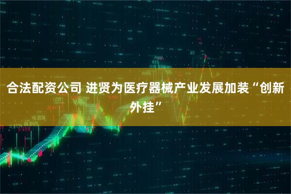 合法配资公司 进贤为医疗器械产业发展加装“创新外挂”