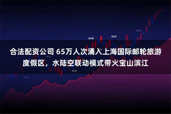 合法配资公司 65万人次涌入上海国际邮轮旅游度假区，水陆空联动模式带火宝山滨江