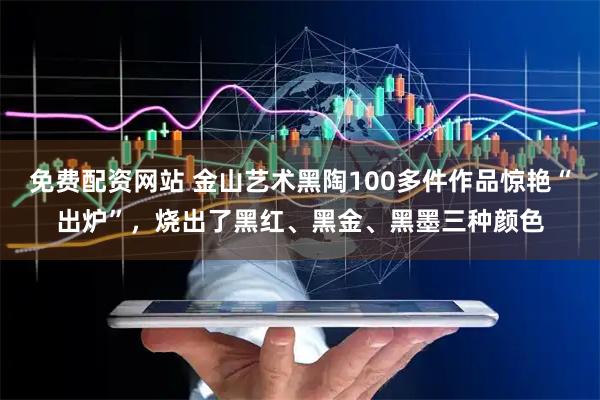 免费配资网站 金山艺术黑陶100多件作品惊艳“出炉”，烧出了黑红、黑金、黑墨三种颜色