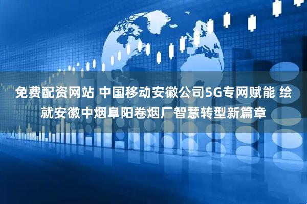 免费配资网站 中国移动安徽公司5G专网赋能 绘就安徽中烟阜阳卷烟厂智慧转型新篇章