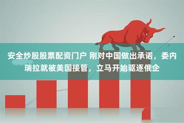 安全炒股股票配资门户 刚对中国做出承诺，委内瑞拉就被美国接管，立马开始驱逐俄企