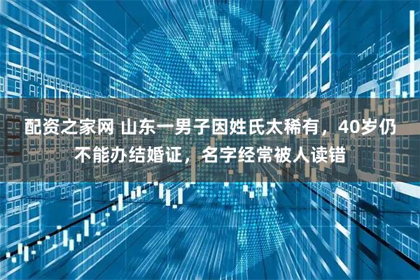 配资之家网 山东一男子因姓氏太稀有，40岁仍不能办结婚证，名字经常被人读错