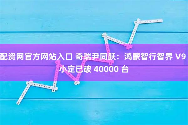 配资网官方网站入口 奇瑞尹同跃：鸿蒙智行智界 V9 小定已破 40000 台