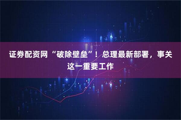 证劵配资网 “破除壁垒”！总理最新部署，事关这一重要工作