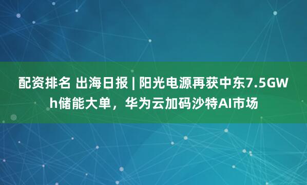 配资排名 出海日报 | 阳光电源再获中东7.5GWh储能大单，华为云加码沙特AI市场